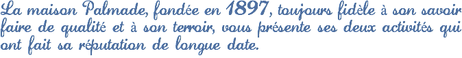 La maison Palmade, fondée en 1897, toujours fidèle à son savoir faire de qualité et à son terroir, vous présente ses deux activités qui ont fait sa réputation de longue date.