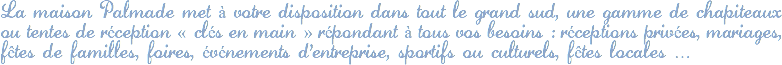 La maison Palmade met à votre disposition dans tout le grand sud, une gamme de chapiteaux ou tentes de réception « clés en main » répondant à tous vos besoins : réceptions privées, mariages, fêtes de familles, foires, événements d'entreprise, sportifs ou culturels, fêtes locales …