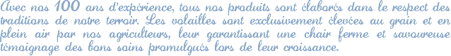 Avec nos 100 ans d'expérience, tous nos produits sont élaborés dans le respect des traditions de notre terroir. Les volailles sont exclusivement élevées au grain et en plein air par nos agriculteurs, leur garantissant une chair ferme et savoureuse témoignage des bons soins promulgués lors de leur croissance. 