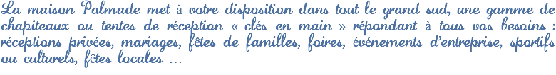 La maison Palmade met à votre disposition dans tout le grand sud, une gamme de chapiteaux ou tentes de réception « clés en main » répondant à tous vos besoins : réceptions privées, mariages, fêtes de familles, foires, événements d'entreprise, sportifs ou culturels, fêtes locales …