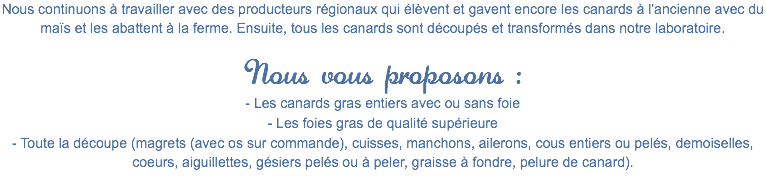 Nous continuons à travailler avec des producteurs régionaux qui élèvent et gavent encore les canards à l'ancienne avec du maïs et les abattent à la ferme. Ensuite, tous les canards sont découpés et transformés dans notre laboratoire. Nous vous proposons :
- Les canards gras entiers avec ou sans foie
- Les foies gras de qualité supérieure
- Toute la découpe (magrets (avec os sur commande), cuisses, manchons, ailerons, cous entiers ou pelés, demoiselles, coeurs, aiguillettes, gésiers pelés ou à peler, graisse à fondre, pelure de canard).