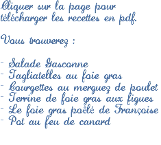 Cliquer sur la page pour télécharger les recettes en pdf. Vous trouverez : - Salade Gasconne
- Tagliatelles au foie gras
- Courgettes au merguez de poulet
- Terrine de foie gras aux figues
- Le foie gras poêlé de Françoise
- Pot au feu de canard